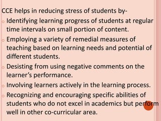 CCE helps in reducing stress of students by-
o Identifying learning progress of students at regular
time intervals on small portion of content.
o Employing a variety of remedial measures of
teaching based on learning needs and potential of
different students.
o Desisting from using negative comments on the
learner’s performance.
o Involving learners actively in the learning process.
o Recognizing and encouraging specific abilities of
students who do not excel in academics but perform
well in other co-curricular area.
 