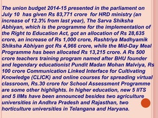 The union budget 2014-15 presented in the parliament on
July 10 has given Rs 83,771 crore for HRD ministry (an
increase of 12.3% from last year), The Sarva Shiksha
Abhiyan, which is the programme for the implementation of
the Right to Education Act, got an allocation of Rs 28,635
crore, an increase of Rs 1,000 crore, Rashtriya Madhyamik
Shiksha Abhiyan got Rs 4,966 crore, while the Mid-Day Meal
Programme has been allocated Rs 13,215 crore. A Rs 500
crore teachers training program named after BHU founder
and legendary educationist Pundit Madan Mohan Malviya, Rs
100 crore Communication Linked Interface for Cultivating
Knowledge (CLICK) and online courses for spreading virtual
classroom, Rs.30 crore for School Assessment Programme
are some other highlights. In higher education, new 5 IITS
and 5 IIMs have been announced besides two agriculture
universities in Andhra Pradesh and Rajasthan, two
horticulture universities in Telangana and Haryana.
 