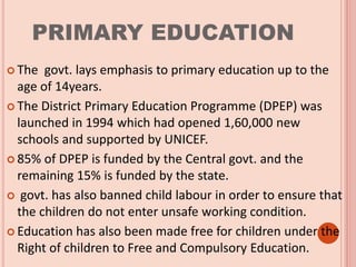 PRIMARY EDUCATION
 The govt. lays emphasis to primary education up to the
age of 14years.
 The District Primary Education Programme (DPEP) was
launched in 1994 which had opened 1,60,000 new
schools and supported by UNICEF.
 85% of DPEP is funded by the Central govt. and the
remaining 15% is funded by the state.
 govt. has also banned child labour in order to ensure that
the children do not enter unsafe working condition.
 Education has also been made free for children under the
Right of children to Free and Compulsory Education.
 