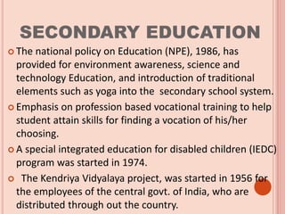 SECONDARY EDUCATION
 The national policy on Education (NPE), 1986, has
provided for environment awareness, science and
technology Education, and introduction of traditional
elements such as yoga into the secondary school system.
 Emphasis on profession based vocational training to help
student attain skills for finding a vocation of his/her
choosing.
 A special integrated education for disabled children (IEDC)
program was started in 1974.
 The Kendriya Vidyalaya project, was started in 1956 for
the employees of the central govt. of India, who are
distributed through out the country.
 