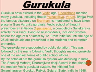 Gurukula
Gurukula have existed in the Vedic age. Upanishads mention
many gurukula, including that of Yajnavalkya, Varuni. Bhrigu Valli,
the famous discourse on Brahman, is mentioned to have taken
place in Guru Varuni's gurukula. Vedic school of thought
prescribes an initiation (Upanayana, a compulsory Sanskara or
activity for a Hindu living) to all individuals, including women,
before the age of 8 or latest by 12. From initiation until the age of
25 all individuals are prescribed to be students and to remain
unmarried.
The gurukula were supported by public donation. This was
followed by the many following Vedic thoughts making gurukula
one of the earliest forms of public school offices.
By the colonial era the gurukula system was declining in India.
The Shastriji Maharaj Dharamjivan dasji Swami is the pioneer of
the modern Vedic gurukula system. He initiated first
Swaminarayan Gurukul, Rajkot, Gujarat State, India in 1948.
 