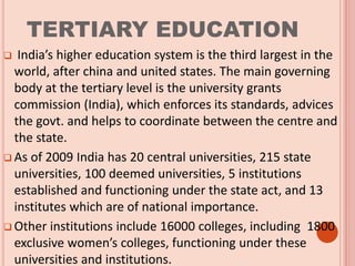 TERTIARY EDUCATION
 India’s higher education system is the third largest in the
world, after china and united states. The main governing
body at the tertiary level is the university grants
commission (India), which enforces its standards, advices
the govt. and helps to coordinate between the centre and
the state.
 As of 2009 India has 20 central universities, 215 state
universities, 100 deemed universities, 5 institutions
established and functioning under the state act, and 13
institutes which are of national importance.
 Other institutions include 16000 colleges, including 1800
exclusive women’s colleges, functioning under these
universities and institutions.
 