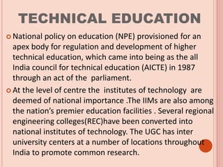 TECHNICAL EDUCATION
 National policy on education (NPE) provisioned for an
apex body for regulation and development of higher
technical education, which came into being as the all
India council for technical education (AICTE) in 1987
through an act of the parliament.
 At the level of centre the institutes of technology are
deemed of national importance .The IIMs are also among
the nation’s premier education facilities . Several regional
engineering colleges(REC)have been converted into
national institutes of technology. The UGC has inter
university centers at a number of locations throughout
India to promote common research.
 