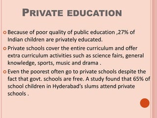 PRIVATE EDUCATION
 Because of poor quality of public education ,27% of
Indian children are privately educated.
 Private schools cover the entire curriculum and offer
extra curriculum activities such as science fairs, general
knowledge, sports, music and drama .
 Even the poorest often go to private schools despite the
fact that govt. schools are free. A study found that 65% of
school children in Hyderabad’s slums attend private
schools .
 