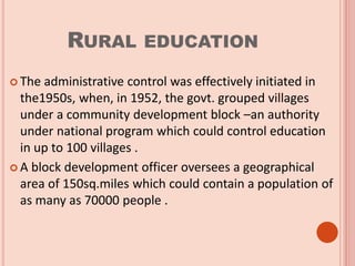 RURAL EDUCATION
 The administrative control was effectively initiated in
the1950s, when, in 1952, the govt. grouped villages
under a community development block –an authority
under national program which could control education
in up to 100 villages .
 A block development officer oversees a geographical
area of 150sq.miles which could contain a population of
as many as 70000 people .
 