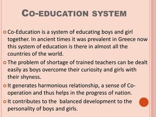 CO-EDUCATION SYSTEM
 Co-Education is a system of educating boys and girl
together. In ancient times it was prevalent in Greece now
this system of education is there in almost all the
countries of the world.
 The problem of shortage of trained teachers can be dealt
easily as boys overcome their curiosity and girls with
their shyness.
 It generates harmonious relationship, a sense of Co-
operation and thus helps in the progress of nation.
 It contributes to the balanced development to the
personality of boys and girls.
 
