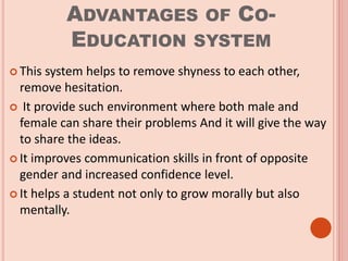 ADVANTAGES OF CO-
EDUCATION SYSTEM
 This system helps to remove shyness to each other,
remove hesitation.
 It provide such environment where both male and
female can share their problems And it will give the way
to share the ideas.
 It improves communication skills in front of opposite
gender and increased confidence level.
 It helps a student not only to grow morally but also
mentally.
 