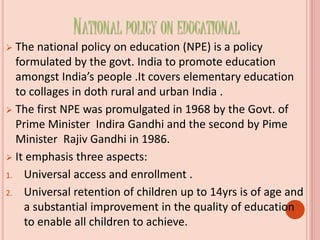 NATIONAL POLICY ON EDUCATIONAL
 The national policy on education (NPE) is a policy
formulated by the govt. India to promote education
amongst India’s people .It covers elementary education
to collages in doth rural and urban India .
 The first NPE was promulgated in 1968 by the Govt. of
Prime Minister Indira Gandhi and the second by Pime
Minister Rajiv Gandhi in 1986.
 It emphasis three aspects:
1. Universal access and enrollment .
2. Universal retention of children up to 14yrs is of age and
a substantial improvement in the quality of education
to enable all children to achieve.
 