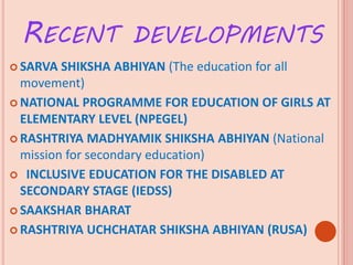 RECENT DEVELOPMENTS
 SARVA SHIKSHA ABHIYAN (The education for all
movement)
 NATIONAL PROGRAMME FOR EDUCATION OF GIRLS AT
ELEMENTARY LEVEL (NPEGEL)
 RASHTRIYA MADHYAMIK SHIKSHA ABHIYAN (National
mission for secondary education)
 INCLUSIVE EDUCATION FOR THE DISABLED AT
SECONDARY STAGE (IEDSS)
 SAAKSHAR BHARAT
 RASHTRIYA UCHCHATAR SHIKSHA ABHIYAN (RUSA)
 