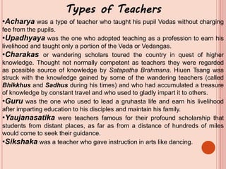 Types of Teachers
•Acharya was a type of teacher who taught his pupil Vedas without charging
fee from the pupils.
•Upadhyaya was the one who adopted teaching as a profession to earn his
livelihood and taught only a portion of the Veda or Vedangas.
•Charakas or wandering scholars toured the country in quest of higher
knowledge. Thought not normally competent as teachers they were regarded
as possible source of knowledge by Satapatha Brahmana. Hiuen Tsang was
struck with the knowledge gained by some of the wandering teachers (called
Bhikkhus and Sadhus during his times) and who had accumulated a treasure
of knowledge by constant travel and who used to gladly impart it to others.
•Guru was the one who used to lead a gruhasta life and earn his livelihood
after imparting education to his disciples and maintain his family.
•Yaujanasatika were teachers famous for their profound scholarship that
students from distant places, as far as from a distance of hundreds of miles
would come to seek their guidance.
•Sikshaka was a teacher who gave instruction in arts like dancing.
 