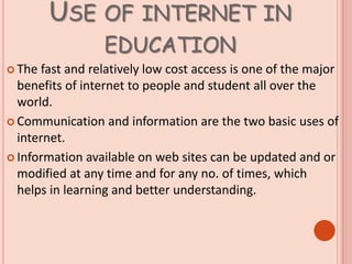 USE OF INTERNET IN
EDUCATION
 The fast and relatively low cost access is one of the major
benefits of internet to people and student all over the
world.
 Communication and information are the two basic uses of
internet.
 Information available on web sites can be updated and or
modified at any time and for any no. of times, which
helps in learning and better understanding.
 