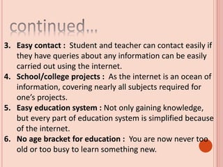 3. Easy contact : Student and teacher can contact easily if
they have queries about any information can be easily
carried out using the internet.
4. School/college projects : As the internet is an ocean of
information, covering nearly all subjects required for
one’s projects.
5. Easy education system : Not only gaining knowledge,
but every part of education system is simplified because
of the internet.
6. No age bracket for education : You are now never too
old or too busy to learn something new.
 