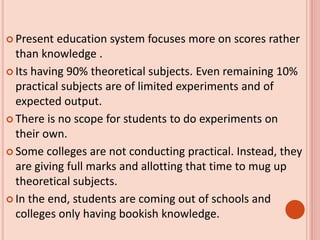  Present education system focuses more on scores rather
than knowledge .
 Its having 90% theoretical subjects. Even remaining 10%
practical subjects are of limited experiments and of
expected output.
 There is no scope for students to do experiments on
their own.
 Some colleges are not conducting practical. Instead, they
are giving full marks and allotting that time to mug up
theoretical subjects.
 In the end, students are coming out of schools and
colleges only having bookish knowledge.
 