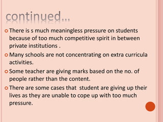  There is s much meaningless pressure on students
because of too much competitive spirit in between
private institutions .
 Many schools are not concentrating on extra curricula
activities.
 Some teacher are giving marks based on the no. of
people rather than the content.
 There are some cases that student are giving up their
lives as they are unable to cope up with too much
pressure.
 