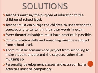 SOLUTIONS
 Teachers must say the purpose of education to the
children of school level.
 Teacher must encourage the children to understand the
concept and to write it in their own words in exam.
 Every theoretical subject must have practical if possible.
 Communication skills and reasoning must be a subject
from school level.
 There must be seminars and project from schooling to
make student understand the subjects rather than
mugging up.
 Personality development classes and extra curricular
activities must be compulsory .
 