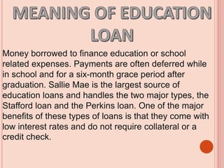 Money borrowed to finance education or school
related expenses. Payments are often deferred while
in school and for a six-month grace period after
graduation. Sallie Mae is the largest source of
education loans and handles the two major types, the
Stafford loan and the Perkins loan. One of the major
benefits of these types of loans is that they come with
low interest rates and do not require collateral or a
credit check.
 