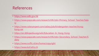 References
• https://www.edb.gov.hk
• https://www.payscale.com/research/HK/Job=Primary_School_Teacher/Sala
ry
• https://www.salaryexpert.com/salary/job/kindergarten-teacher/hong-
kong-sar
• https://en.Wikipedia.org/wiki/Education_In_Hong_Kong
• https://www.payscale.com/research/HK/Job=Secondary_School_Teacher/S
alary
• https://www.nuffic.nl/en/home/copyright
• https://www.kof.ethz.ch
• KOF Swiss Economic Institute (2015). KOF Factbook Education System
Hong Kong. KOF Factbook Education System Series, ed. 1. Zurich: ETH
 