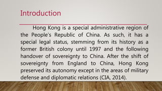 Introduction
Hong Kong is a special administrative region of
the People’s Republic of China. As such, it has a
special legal status, stemming from its history as a
former British colony until 1997 and the following
handover of sovereignty to China. After the shift of
sovereignty from England to China, Hong Kong
preserved its autonomy except in the areas of military
defense and diplomatic relations (CIA, 2014).
 