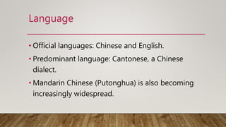 • Official languages: Chinese and English.
• Predominant language: Cantonese, a Chinese
dialect.
• Mandarin Chinese (Putonghua) is also becoming
increasingly widespread.
Language
 