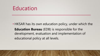 • HKSAR has its own education policy, under which the
Education Bureau (EDB) is responsible for the
development, evaluation and implementation of
educational policy at all levels.
Education
 