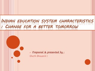 INDIAN EDUCATION SYSTEM CHARACTERISTICS
: CHANGE FOR A BETTER TOMORROW
 Prepared & presented by :
Sheth Bhaumik l.
 