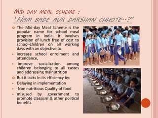 MID DAY MEAL SCHEME :
‘NAM BADE AUR DARSHAN CHHOTE..?’
 The Mid-day Meal Scheme is the
popular name for school meal
program in India. It involves
provision of lunch free of cost to
school-children on all working
days with an objective to:
 increase school enrolment and
attendance,
 improve socialization among
children belonging to all castes
and addressing malnutrition
 But it lacks in its efficiency by:
 Delaying in implementation
 Non nutritious Quality of food
 misused by government to
promote classism & other political
benefits
 