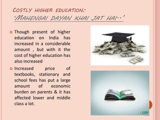 COSTLY HIGHER EDUCATION:
‘MAHENGAI DAYAN KHAI JAT HAI..’
 Though present of higher
education on India has
increased in a considerable
amount , but with it the
cost of higher education has
also increased
 Increased price of
textbooks, stationary and
school fees has put a large
amount of economic
burden on parents & it has
affected lower and middle
class a lot.
 