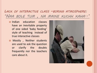 LACK OF INTERACTIVE CLASS –BORING ATMOSPHERE:
‘NAA BOLE TUM , NA MAINE KUCHH KAHA..’
 Indian education classes
have an inevitable property
of one sided ‘baby feeding’
style of teaching instead of
true interactive classes
 Mostly , Neither students
are used to ask the question
or clarify the doubts
frequently nor the teachers
care about it.
 