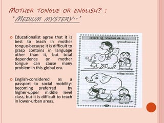 MOTHER TONGUE OR ENGLISH? :
‘MEDIUM MYSTERY..’
 Educationalist agree that it is
best to teach in mother
tongue-because it is difficult to
grasp contains in language
other than it, but total
dependence on mother
tongue can cause many
problem in this global era.
 English-considered as a
passport to social mobility-
becoming preferred by
higher-upper middle level
class, but it is difficult to teach
in lower-urban areas.
 