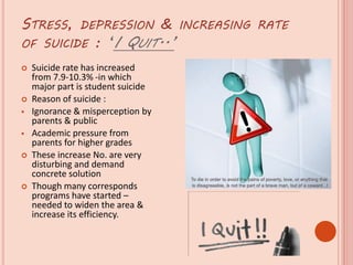 STRESS, DEPRESSION & INCREASING RATE
OF SUICIDE : ‘I QUIT..’
 Suicide rate has increased
from 7.9-10.3% -in which
major part is student suicide
 Reason of suicide :
 Ignorance & misperception by
parents & public
 Academic pressure from
parents for higher grades
 These increase No. are very
disturbing and demand
concrete solution
 Though many corresponds
programs have started –
needed to widen the area &
increase its efficiency.
 