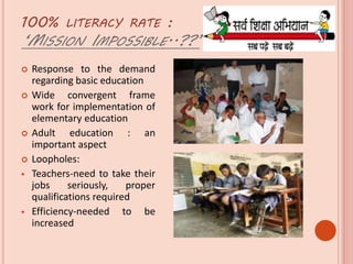 100% LITERACY RATE :
‘MISSION IMPOSSIBLE..??’
 Response to the demand
regarding basic education
 Wide convergent frame
work for implementation of
elementary education
 Adult education : an
important aspect
 Loopholes:
 Teachers-need to take their
jobs seriously, proper
qualifications required
 Efficiency-needed to be
increased
 