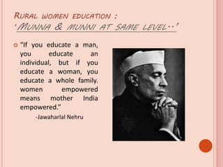 RURAL WOMEN EDUCATION :
‘MUNNA & MUNNI AT SAME LEVEL..’
 “If you educate a man,
you educate an
individual, but if you
educate a woman, you
educate a whole family.
women empowered
means mother India
empowered.”
-Jawaharlal Nehru
 
