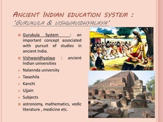 ANCIENT INDIAN EDUCATION SYSTEM :
’GURUKULA & VISHWAVIDHYALAYA’
 Gurukula System : an
important concept associated
with pursuit of studies in
ancient India.
 Vishwavidhyalaya : ancient
Indian universities
 Nalannda university
 Taxashila
 Kanchi
 Ujjain
 Subjects
 astronomy, mathematics, vedic
literature , medicine etc.
 