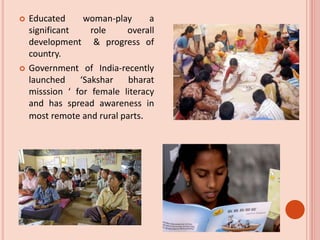  Educated woman-play a
significant role overall
development & progress of
country.
 Government of India-recently
launched ‘Sakshar bharat
misssion ‘ for female literacy
and has spread awareness in
most remote and rural parts.
 