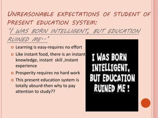 UNREASONABLE EXPECTATIONS OF STUDENT OF
PRESENT EDUCATION SYSTEM:
‘I WAS BORN INTELLIGENT, BUT EDUCATION
RUINED ME..’
 Learning is easy-requires no effort
 Like instant food, there is an instant
knowledge, instant skill ,instant
experience
 Prosperity requires no hard work
 This present education system is
totally absurd-then why to pay
attention to study??
 