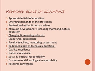 REDEFINED GOALS OF EDUCATIONS
 Appropriate field of education
 Emerging demands of the profession
 Professional ethics & human values
 All round development : including moral and cultural
education
 Changing & emerging roles of :
 Leadership, governance
 Faculty, teaching, mentoring, assessment
 Redefined goals of technical education :
 Quality, excellence
 National relevance
 Social & societal responsibility
 Environmental & ecological responsibility
 Resource conversion
 