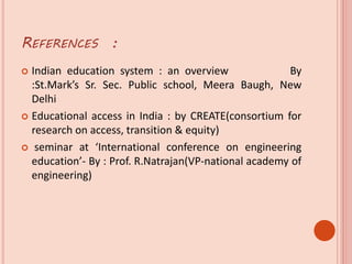 REFERENCES :
 Indian education system : an overview By
:St.Mark’s Sr. Sec. Public school, Meera Baugh, New
Delhi
 Educational access in India : by CREATE(consortium for
research on access, transition & equity)
 seminar at ‘International conference on engineering
education’- By : Prof. R.Natrajan(VP-national academy of
engineering)
 