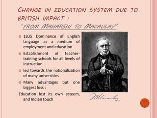 CHANGE IN EDUCATION SYSTEM DUE TO
BRITISH IMPACT :
‘FROM MAHARSHI TO MACAULAY’
 1835 Dominance of English
language as a medium of
employment and education
 Establishment of teacher-
training schools for all levels of
instruction.
 led towards the nationalization
of many universities
 Many advantages but one
biggest loss :
Education lost its own esteem,
and Indian touch
 