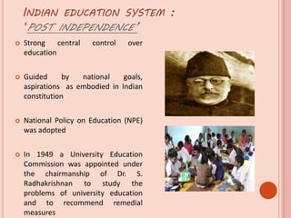 INDIAN EDUCATION SYSTEM :
‘POST INDEPENDENCE’
 Strong central control over
education
 Guided by national goals,
aspirations as embodied in Indian
constitution
 National Policy on Education (NPE)
was adopted
 In 1949 a University Education
Commission was appointed under
the chairmanship of Dr. S.
Radhakrishnan to study the
problems of university education
and to recommend remedial
measures
 