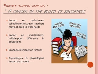 PRIVATE TUITION CLASSES :
‘ A CANCER IN THE BLOOD OF EDUCATION’
 Impact on mainstream
schooling(mainstream teachers
may not need to work hard)
 Impact on societies(rich-
middle-poor difference in
education)
 Economical impact on families
 Psychological & physiological
impact on student
 