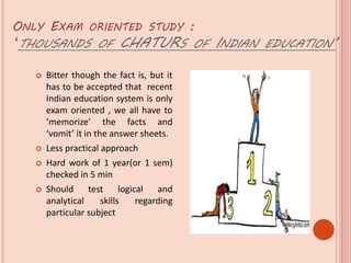 ONLY EXAM ORIENTED STUDY :
‘THOUSANDS OF CHATURS OF INDIAN EDUCATION’
 Bitter though the fact is, but it
has to be accepted that recent
Indian education system is only
exam oriented , we all have to
‘memorize’ the facts and
‘vomit’ it in the answer sheets.
 Less practical approach
 Hard work of 1 year(or 1 sem)
checked in 5 min
 Should test logical and
analytical skills regarding
particular subject
 