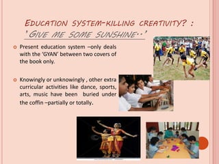 EDUCATION SYSTEM-KILLING CREATIVITY? :
’GIVE ME SOME SUNSHINE..’
 Present education system –only deals
with the ‘GYAN’ between two covers of
the book only.
 Knowingly or unknowingly , other extra
curricular activities like dance, sports,
arts, music have been buried under
the coffin –partially or totally.
 