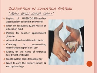 CORRUPTION IN EDUCATION SYSTEM:
‘GALI GALI CHOR HAI..’
 Report of UNESCO-25%-teacher
absenteeism-second in the world
 Drain on resources-22.5% waste of
education fund
 Politics for teacher appointment
,transfer
 Absent of well established criteria
 Cheating in examination,
examination paper leak scam
 Money on the name of entrance
test by diff. institutes
 Quota system-lacks transparency
 Need to curb the bribery rackets &
corruption rings
 