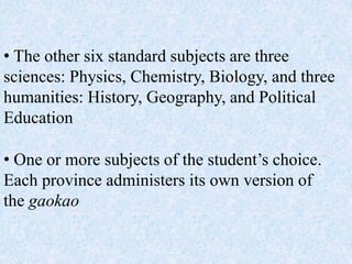 • The other six standard subjects are three
sciences: Physics, Chemistry, Biology, and three
humanities: History, Geography, and Political
Education
• One or more subjects of the student’s choice.
Each province administers its own version of
the gaokao
 