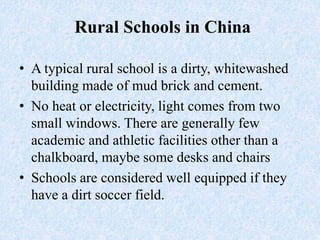Rural Schools in China
• A typical rural school is a dirty, whitewashed
building made of mud brick and cement.
• No heat or electricity, light comes from two
small windows. There are generally few
academic and athletic facilities other than a
chalkboard, maybe some desks and chairs
• Schools are considered well equipped if they
have a dirt soccer field.
 