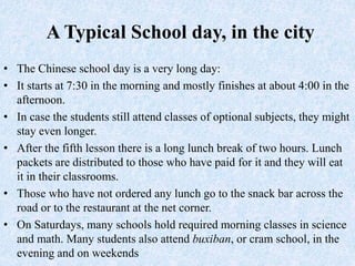 A Typical School day, in the city
• The Chinese school day is a very long day:
• It starts at 7:30 in the morning and mostly finishes at about 4:00 in the
afternoon.
• In case the students still attend classes of optional subjects, they might
stay even longer.
• After the fifth lesson there is a long lunch break of two hours. Lunch
packets are distributed to those who have paid for it and they will eat
it in their classrooms.
• Those who have not ordered any lunch go to the snack bar across the
road or to the restaurant at the net corner.
• On Saturdays, many schools hold required morning classes in science
and math. Many students also attend buxiban, or cram school, in the
evening and on weekends
 