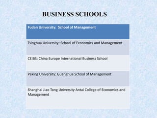 Fudan University: School of Management
Tsinghua University: School of Economics and Management
CEIBS: China Europe International Business School
Peking University: Guanghua School of Management
Shanghai Jiao Tong University Antai College of Economics and
Management
BUSINESS SCHOOLS
 