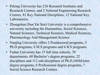• Peking University has 216 Research Institutes and
Research Centres, and 2 National Engineering Research
Centers, 81 Key National Disciplines, 12 National Key
Laboratories.
• Zhongshan (Sun Yat Sen) University is a comprehensive
university including the Humanities, Social Sciences,
Natural Sciences, Technical Sciences, Medical Sciences,
Pharmacology And Management Science
• Nanjing University offers 2 Postdoctoral programs, 5
Ph.D programs, 8 M.S programs and 6 B.S programs
• Fudan University has 15 full time schools, 70
departments, 60 Bachelor’s degree programs, 22
disciplines and 112 sub-disciplines of Ph.D,166MAster
degree programs, 6 Professional degree programs, 7
Social Science Research Centres.
 