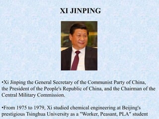 •Xi Jinping the General Secretary of the Communist Party of China,
the President of the People's Republic of China, and the Chairman of the
Central Military Commission.
•From 1975 to 1979, Xi studied chemical engineering at Beijing's
prestigious Tsinghua University as a "Worker, Peasant, PLA" student
XI JINPING
 