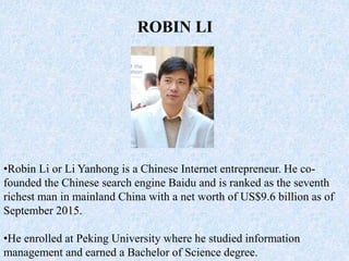 ROBIN LI
•Robin Li or Li Yanhong is a Chinese Internet entrepreneur. He co-
founded the Chinese search engine Baidu and is ranked as the seventh
richest man in mainland China with a net worth of US$9.6 billion as of
September 2015.
•He enrolled at Peking University where he studied information
management and earned a Bachelor of Science degree.
 